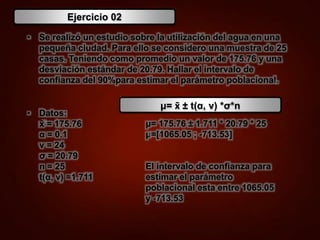 Ejercicio 02
• Se realizó un estudio sobre la utilización del agua en una
pequeña ciudad. Para ello se considero una muestra de 25
casas. Teniendo como promedio un valor de 175.76 y una
desviación estándar de 20.79. Hallar el intervalo de
confianza del 90%para estimar el parámetro poblacional.
• Datos:
x̄ = 175.76
α = 0.1
ν = 24
σ = 20.79
n = 25
t(α, ν) =1.711
μ= 175.76 ± 1.711 * 20.79 * 25
μ=[1065.05 ; -713.53]
El intervalo de confianza para
estimar el parámetro
poblacional esta entre 1065.05
y -713.53
μ= x̄ ± t(α, ν) *σ*n
 