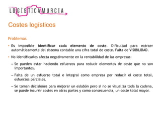Costes logísticos
Problemas
• Es imposible identificar cada elemento de coste. Dificultad para extraer
automáticamente del sistema contable una cifra total de coste. Falta de VISIBILIDAD.
• No identificarlos afecta negativamente en la rentabilidad de las empresas:
– Se pueden estar haciendo esfuerzos para reducir elementos de coste que no son
importantes.
– Falta de un esfuerzo total e integral como empresa por reducir el coste total,
esfuerzos parciales.
– Se toman decisiones para mejorar un eslabón pero si no se visualiza toda la cadena,
se puede incurrir costes en otras partes y como consecuencia, un coste total mayor.
 