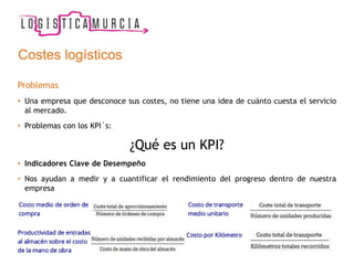 Costes logísticos
Problemas
• Una empresa que desconoce sus costes, no tiene una idea de cuánto cuesta el servicio
al mercado.
• Problemas con los KPI´s:
¿Qué es un KPI?
• Indicadores Clave de Desempeño
• Nos ayudan a medir y a cuantificar el rendimiento del progreso dentro de nuestra
empresa
 