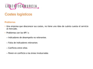 Costes logísticos
Problemas
• Una empresa que desconoce sus costes, no tiene una idea de cuánto cuesta el servicio
al mercado.
• Problemas con los KPI´s:
– Indicadores de desempeño no relevantes
– Falta de indicadores relevantes
– Conflicto entre ellos
– Ponen en conflicto a las áreas involucradas
 