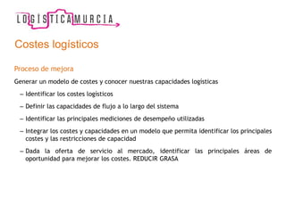 Costes logísticos
Proceso de mejora
Generar un modelo de costes y conocer nuestras capacidades logísticas
– Identificar los costes logísticos
– Definir las capacidades de flujo a lo largo del sistema
– Identificar las principales mediciones de desempeño utilizadas
– Integrar los costes y capacidades en un modelo que permita identificar los principales
costes y las restricciones de capacidad
– Dada la oferta de servicio al mercado, identificar las principales áreas de
oportunidad para mejorar los costes. REDUCIR GRASA
 