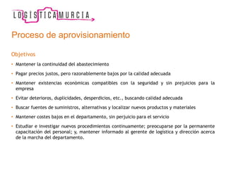 Proceso de aprovisionamiento
Objetivos
• Mantener la continuidad del abastecimiento
• Pagar precios justos, pero razonablemente bajos por la calidad adecuada
• Mantener existencias económicas compatibles con la seguridad y sin prejuicios para la
empresa
• Evitar deterioros, duplicidades, desperdicios, etc., buscando calidad adecuada
• Buscar fuentes de suministros, alternativas y localizar nuevos productos y materiales
• Mantener costes bajos en el departamento, sin perjuicio para el servicio
• Estudiar e investigar nuevos procedimientos continuamente; preocuparse por la permanente
capacitación del personal; y, mantener informado al gerente de logística y dirección acerca
de la marcha del departamento.
 