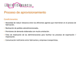 Proceso de aprovisionamiento
Condicionantes
• Necesidad de reducir distancia entre los diferentes agentes que intervienen en el proceso de
fabricación.
• Realización de pedidos sobredimensionados.
• Previsiones de demanda elaboradas con mucha antelación.
• Falta de implicación de las Administraciones para facilitar los procesos de exportación /
importación.
• Comunicación ineficiente entre fabricantes y empresas transportistas.
 