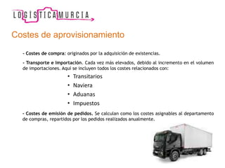 Costes de aprovisionamiento
- Costes de compra: originados por la adquisición de existencias.
- Transporte e Importación. Cada vez más elevados, debido al incremento en el volumen
de importaciones. Aquí se incluyen todos los costes relacionados con:
• Transitarios
• Naviera
• Aduanas
• Impuestos
- Costes de emisión de pedidos. Se calculan como los costes asignables al departamento
de compras, repartidos por los pedidos realizados anualmente.
 