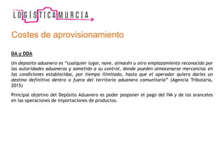 Costes de aprovisionamiento
DA y DDA
Un deposito aduanero es “cualquier lugar, nave, almacén u otro emplazamiento reconocido por
las autoridades aduaneras y sometido a su control, donde pueden almacenarse mercancías en
las condiciones establecidas, por tiempo ilimitado, hasta que el operador quiera darles un
destino definitivo dentro o fuera del territorio aduanero comunitario” (Agencia Tributaria,
2015)
Principal objetivo del Depósito Aduanero es poder posponer el pago del IVA y de los aranceles
en las operaciones de importaciones de productos.
 