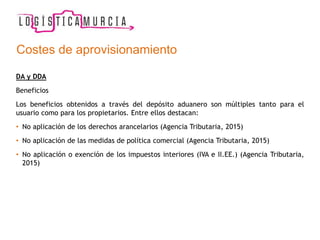 Costes de aprovisionamiento
DA y DDA
Beneficios
Los beneficios obtenidos a través del depósito aduanero son múltiples tanto para el
usuario como para los propietarios. Entre ellos destacan:
• No aplicación de los derechos arancelarios (Agencia Tributaria, 2015)
• No aplicación de las medidas de política comercial (Agencia Tributaria, 2015)
• No aplicación o exención de los impuestos interiores (IVA e II.EE.) (Agencia Tributaria,
2015)
 