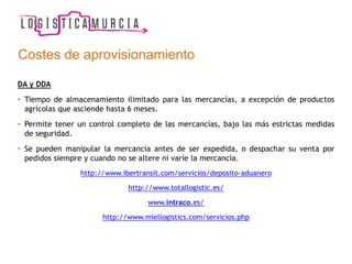 Costes de aprovisionamiento
DA y DDA
• Tiempo de almacenamiento ilimitado para las mercancías, a excepción de productos
agrícolas que asciende hasta 6 meses.
• Permite tener un control completo de las mercancías, bajo las más estrictas medidas
de seguridad.
• Se pueden manipular la mercancía antes de ser expedida, o despachar su venta por
pedidos siempre y cuando no se altere ni varíe la mercancía.
http://www.ibertransit.com/servicios/deposito-aduanero
http://www.totallogistic.es/
www.intraco.es/
http://www.miellogistics.com/servicios.php
 