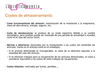 Costes de almacenamiento
• Coste funcionamiento del almacén: amortización de la instalación y la maquinaria,
mano de obra directa, energía, seguros, etc.
• Coste de obsolescencia: se produce de un modo repentino debido a un cambio
tecnológico, pero también puede ser resultado de una pérdida de actualidad o novedad
como es el caso del sector textil.
• Mermas y deterioros: Generados por la manipulación a los cuales son sometidos los
artículos, (tanto en el artículo como en el embalaje).
– Si el artículo deteriorado es irrecuperable, el coste de su deterioro equivale a la
totalidad del cose del artículo.
– Si se efectúan trabajos para la recuperación de los artículos deteriorados, el coste a
considerar equivaldrá a los costes de estos trabajos de recuperación.
• Costes faltantes: motivados por hurtos, perdidas …
 