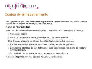 Costes de almacenamiento
• Los generados por una deficiente organización (rectificaciones de envíos, dobles
manipulados, urgencias, entregas parciales, etc.)
• Costes de rotura de stock
– En caso de tratarse de una materia prima o semielaborado tiene efectos internos:
o Tiempos de espera
o Hacer uso de material sustitutivo más caro o de menor calidad.
– Si se trata de producto terminado tiene los siguientes efectos externos:
o El cliente se espera. Coste de ruptura 0, posible perdida de confianza.
o El cliente se abastece de otro fabricante, pero sigue siendo fiel. Coste de ruptura =
la venta puntual.
o Se pierde el cliente. Coste de ruptura = venta puntual y futura.
• Costes de logística inversa: pedidos devueltos, reposiciones.
 