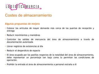 Costes de almacenamiento
Algunas propuestas de mejora
• Colocar los artículos de mayor demanda más cerca de las puertas de recepción y
entrega
• Reducir movimientos y maniobras
• Controlar las salidas de mercancía del área de almacenamiento a través de
documentación autorizada
• Llevar registros de existencias al día
• Reducir el desperdicio de espacio
• El área ocupada por los pasillos respectos de la totalidad del área de almacenamiento,
debe representar un porcentaje tan bajo como lo permitan las condiciones de
operación.
• Prohibir la entrada al área de almacenamiento a personal extraño a él
 