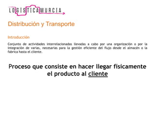 Distribución y Transporte
Introducción
Conjunto de actividades interrelacionadas llevadas a cabo por una organización o por la
integración de varias, necesarias para la gestión eficiente del flujo desde el almacén o la
fabrica hasta el cliente.
Proceso que consiste en hacer llegar físicamente
el producto al cliente
 