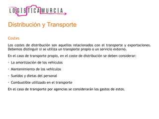 Costes
Los costes de distribución son aquellos relacionados con el transporte y exportaciones.
Debemos distinguir si se utiliza un transporte propio o un servicio externo.
En el caso de transporte propio, en el coste de distribución se deben considerar:
• La amortización de los vehículos
• Mantenimiento de los vehículos
• Sueldos y dietas del personal
• Combustible utilizado en el transporte
En el caso de transporte por agencias se considerarán los gastos de estos.
Distribución y Transporte
 