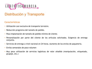 Características
• Utilización casi exclusiva de transporte terrestre.
• Reducción progresiva del tamaño de pedido.
• Poca implantación de tamaño de pedido mínimo de cliente.
• Personalización por parte del cliente de los artículos solicitados. Exigencia de entrega
conjunta.
• Servicios de entrega a nivel nacional en 24 horas. Aumento de los envíos de paquetería.
• Envíos semanales de poco volumen
• Muy poca utilización de servicios logísticos de valor añadido (manipulación, etiquetado,
grupaje, etc.)
Distribución y Transporte
 