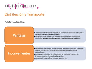 Plataformas logísticas
• Trabajar con especialistas, centran su trabajo en tareas muy concretas y
conocen muy bien estas actividades.
• Los especialistas operan con grandes volúmenes ya que consolidan
productos, aprovechan al máximo la capacidad de los transportes.
Ventajas
• Pérdida de control de la información del mercado, con lo que la empresa
que está en contacto directo con el cliente le puede crear una
dependencia.
• Rotura de continuidad de información, se implantan costosos S.I.
(requieren mucho tiempo de adaptación).
• Cedemos la imagen de la empresa a un tercero.
Inconvenientes
Distribución y Transporte
 