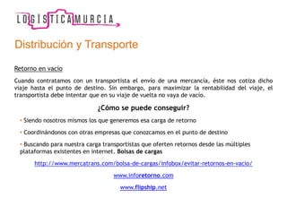Retorno en vacío
Cuando contratamos con un transportista el envío de una mercancía, éste nos cotiza dicho
viaje hasta el punto de destino. Sin embargo, para maximizar la rentabilidad del viaje, el
transportista debe intentar que en su viaje de vuelta no vaya de vacío.
¿Cómo se puede conseguir?
• Siendo nosotros mismos los que generemos esa carga de retorno
• Coordinándonos con otras empresas que conozcamos en el punto de destino
• Buscando para nuestra carga transportistas que oferten retornos desde las múltiples
plataformas existentes en internet. Bolsas de cargas
http://www.mercatrans.com/bolsa-de-cargas/infobox/evitar-retornos-en-vacio/
www.inforetorno.com
www.flipship.net
Distribución y Transporte
 