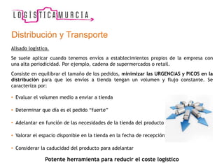 Alisado logístico.
Se suele aplicar cuando tenemos envíos a establecimientos propios de la empresa con
una alta periodicidad. Por ejemplo, cadena de supermercados o retail.
Consiste en equilibrar el tamaño de los pedidos, minimizar las URGENCIAS y PICOS en la
distribución para que los envíos a tienda tengan un volumen y flujo constante. Se
caracteriza por:
• Evaluar el volumen medio a enviar a tienda
• Determinar que día es el pedido “fuerte”
• Adelantar en función de las necesidades de la tienda del producto
• Valorar el espacio disponible en la tienda en la fecha de recepción
• Considerar la caducidad del producto para adelantar
Potente herramienta para reducir el coste logístico
Distribución y Transporte
 