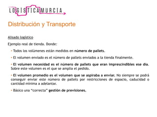 Alisado logístico
Ejemplo real de tienda. Donde:
• Todos los volúmenes están medidos en número de pallets.
• El volumen enviado es el número de pallets enviados a la tienda finalmente.
• El volumen necesidad es el número de pallets que eran imprescindibles ese día.
Sobre este volumen es el que se amplia el pedido.
• El volumen promedio es el volumen que se aspiraba a enviar. No siempre se podrá
conseguir enviar este número de pallets por restricciones de espacio, caducidad o
cantidad mínima a adelantar.
• Básico una “correcta” gestión de previsiones.
Distribución y Transporte
 