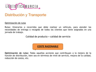 Optimización de rutas
Rutas: Itinerarios o recorridos que debe realizar un vehículo, para atender las
necesidades de entrega o recogida de todos los clientes que tiene asignados en una
jornada de trabajo.
Calidad de producto + calidad de servicio
¿Cómo hacerlo?
Optimización de rutas: Todas aquellas acciones que contribuyan a la mejora de la
función de distribución, bien sea en términos de nivel de servicio, mejora de la calidad,
reducción de costes, etc.
COSTE RAZONABLE
Distribución y Transporte
 