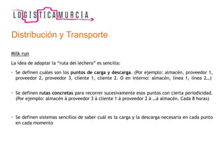 Distribución y Transporte
Milk run
La idea de adoptar la “ruta del lechero” es sencilla:
• Se definen cuáles son los puntos de carga y descarga. (Por ejemplo: almacén, proveedor 1,
proveedor 2, proveedor 3, cliente 1, cliente 2. O en interno: almacén, línea 1, línea 2…)
• Se definen rutas concretas para recorrer sucesivamente esos puntos con cierta periodicidad.
(Por ejemplo: almacén à proveedor 3 à cliente 1 à proveedor 2 à …à almacén. Cada 8 horas)
• Se definen sistemas sencillos de saber cuál es la carga y la descarga necesaria en cada punto
en cada momento
 