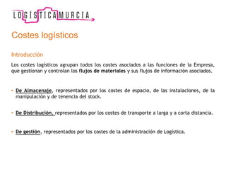 Costes logísticos
Introducción
Los costes logísticos agrupan todos los costes asociados a las funciones de la Empresa,
que gestionan y controlan los flujos de materiales y sus flujos de información asociados.
• De Almacenaje, representados por los costes de espacio, de las instalaciones, de la
manipulación y de tenencia del stock.
• De Distribución, representados por los costes de transporte a larga y a corta distancia.
• De gestión, representados por los costes de la administración de Logística.
 