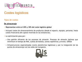 Costes logísticos
Tipos de costes
De almacenaje
• Representan entre el 20% y 30% del coste logístico global
• Incluyen costes de almacenamiento de productos (desde el espacio, equipos, personas, hasta
costes financieros del capital invertido en las existencias).
• La optimización pasa por:
– Una gestión eficiente de los procesos de almacén. Procesos de almacén óptimos que
minimicen el tiempo de NVA, cuellos de botella, tareas repetitivas y errores. GRASA
– Infraestructuras especializadas (como plataformas logísticas) y por la integración de los
puntos de almacenaje con las redes de transporte.
 