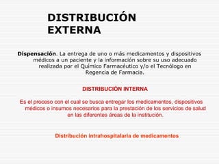 DISTRIBUCIÓN EXTERNADispensación. La entrega de uno o más medicamentos y dispositivos médicos a un paciente y la información sobre su uso adecuado realizada por el Químico Farmacéutico y/o el Tecnólogo en Regencia de Farmacia.DISTRIBUCIÓN INTERNAEs el proceso con el cual se busca entregar los medicamentos, dispositivos médicos o insumos necesarios para la prestación de los servicios de salud en las diferentes áreas de la institución.Distribución intrahospitalaria de medicamentos