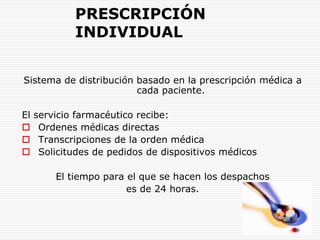 PRESCRIPCIÓN INDIVIDUALSistema de distribución basado en la prescripción médica a cada paciente.El servicio farmacéutico recibe:Ordenes médicas directasTranscripciones de la orden médicaSolicitudes de pedidos de dispositivos médicosEl tiempo para el que se hacen los despachos es de 24 horas.
