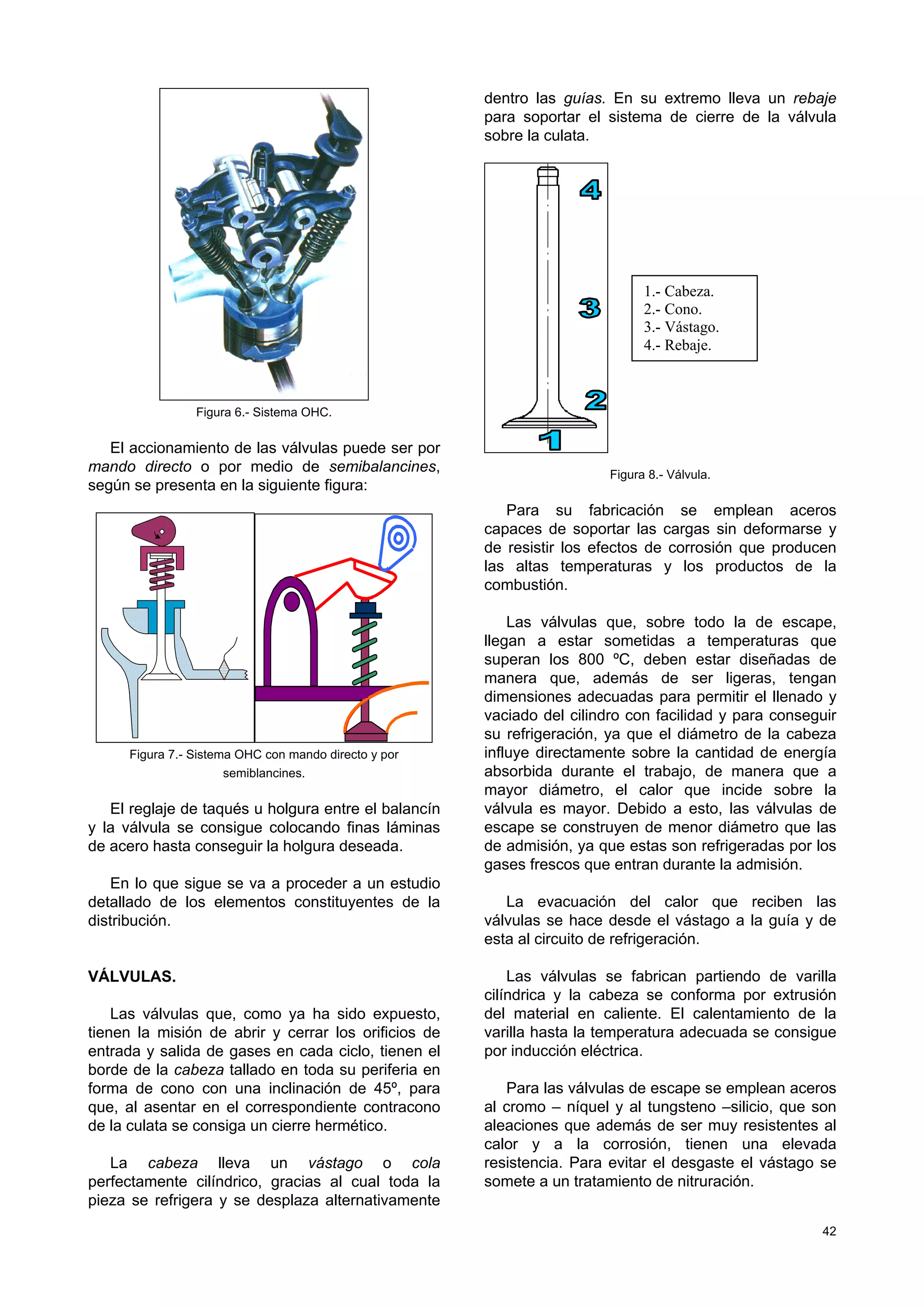 42
Figura 6.- Sistema OHC.
El accionamiento de las válvulas puede ser por
mando directo o por medio de semibalancines,
según se presenta en la siguiente figura:
Figura 7.- Sistema OHC con mando directo y por
semiblancines.
El reglaje de taqués u holgura entre el balancín
y la válvula se consigue colocando finas láminas
de acero hasta conseguir la holgura deseada.
En lo que sigue se va a proceder a un estudio
detallado de los elementos constituyentes de la
distribución.
VÁLVULAS.
Las válvulas que, como ya ha sido expuesto,
tienen la misión de abrir y cerrar los orificios de
entrada y salida de gases en cada ciclo, tienen el
borde de la cabeza tallado en toda su periferia en
forma de cono con una inclinación de 45º, para
que, al asentar en el correspondiente contracono
de la culata se consiga un cierre hermético.
La cabeza lleva un vástago o cola
perfectamente cilíndrico, gracias al cual toda la
pieza se refrigera y se desplaza alternativamente
dentro las guías. En su extremo lleva un rebaje
para soportar el sistema de cierre de la válvula
sobre la culata.
Figura 8.- Válvula.
Para su fabricación se emplean aceros
capaces de soportar las cargas sin deformarse y
de resistir los efectos de corrosión que producen
las altas temperaturas y los productos de la
combustión.
Las válvulas que, sobre todo la de escape,
llegan a estar sometidas a temperaturas que
superan los 800 ºC, deben estar diseñadas de
manera que, además de ser ligeras, tengan
dimensiones adecuadas para permitir el llenado y
vaciado del cilindro con facilidad y para conseguir
su refrigeración, ya que el diámetro de la cabeza
influye directamente sobre la cantidad de energía
absorbida durante el trabajo, de manera que a
mayor diámetro, el calor que incide sobre la
válvula es mayor. Debido a esto, las válvulas de
escape se construyen de menor diámetro que las
de admisión, ya que estas son refrigeradas por los
gases frescos que entran durante la admisión.
La evacuación del calor que reciben las
válvulas se hace desde el vástago a la guía y de
esta al circuito de refrigeración.
Las válvulas se fabrican partiendo de varilla
cilíndrica y la cabeza se conforma por extrusión
del material en caliente. El calentamiento de la
varilla hasta la temperatura adecuada se consigue
por inducción eléctrica.
Para las válvulas de escape se emplean aceros
al cromo – níquel y al tungsteno –silicio, que son
aleaciones que además de ser muy resistentes al
calor y a la corrosión, tienen una elevada
resistencia. Para evitar el desgaste el vástago se
somete a un tratamiento de nitruración.
1.- Cabeza.
2.- Cono.
3.- Vástago.
4.- Rebaje.
 