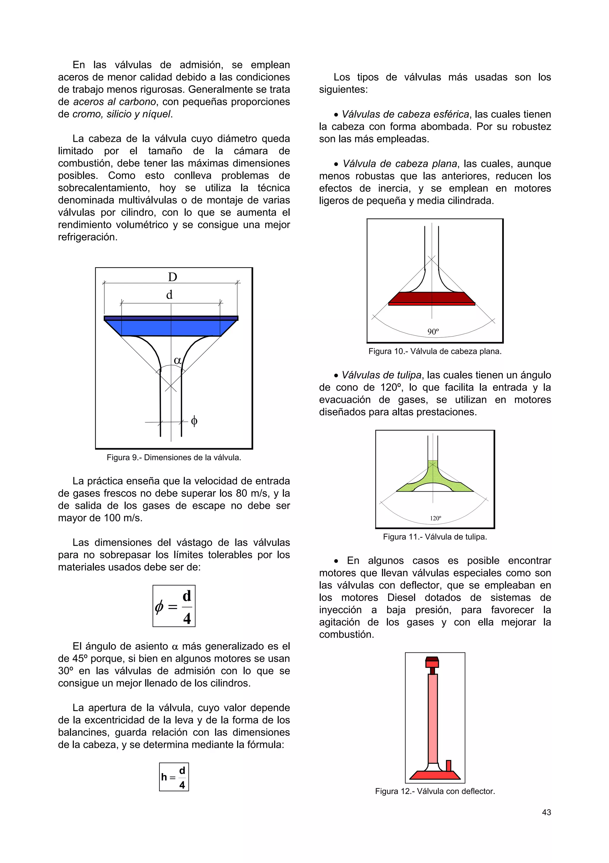 43
En las válvulas de admisión, se emplean
aceros de menor calidad debido a las condiciones
de trabajo menos rigurosas. Generalmente se trata
de aceros al carbono, con pequeñas proporciones
de cromo, silicio y níquel.
La cabeza de la válvula cuyo diámetro queda
limitado por el tamaño de la cámara de
combustión, debe tener las máximas dimensiones
posibles. Como esto conlleva problemas de
sobrecalentamiento, hoy se utiliza la técnica
denominada multiválvulas o de montaje de varias
válvulas por cilindro, con lo que se aumenta el
rendimiento volumétrico y se consigue una mejor
refrigeración.
φ
D
α
d
Figura 9.- Dimensiones de la válvula.
La práctica enseña que la velocidad de entrada
de gases frescos no debe superar los 80 m/s, y la
de salida de los gases de escape no debe ser
mayor de 100 m/s.
Las dimensiones del vástago de las válvulas
para no sobrepasar los límites tolerables por los
materiales usados debe ser de:
4
d
=φ
El ángulo de asiento α más generalizado es el
de 45º porque, si bien en algunos motores se usan
30º en las válvulas de admisión con lo que se
consigue un mejor llenado de los cilindros.
La apertura de la válvula, cuyo valor depende
de la excentricidad de la leva y de la forma de los
balancines, guarda relación con las dimensiones
de la cabeza, y se determina mediante la fórmula:
4
d
h =
Los tipos de válvulas más usadas son los
siguientes:
• Válvulas de cabeza esférica, las cuales tienen
la cabeza con forma abombada. Por su robustez
son las más empleadas.
• Válvula de cabeza plana, las cuales, aunque
menos robustas que las anteriores, reducen los
efectos de inercia, y se emplean en motores
ligeros de pequeña y media cilindrada.
90º
Figura 10.- Válvula de cabeza plana.
• Válvulas de tulipa, las cuales tienen un ángulo
de cono de 120º, lo que facilita la entrada y la
evacuación de gases, se utilizan en motores
diseñados para altas prestaciones.
120º
Figura 11.- Válvula de tulipa.
• En algunos casos es posible encontrar
motores que llevan válvulas especiales como son
las válvulas con deflector, que se empleaban en
los motores Diesel dotados de sistemas de
inyección a baja presión, para favorecer la
agitación de los gases y con ella mejorar la
combustión.
Figura 12.- Válvula con deflector.
 