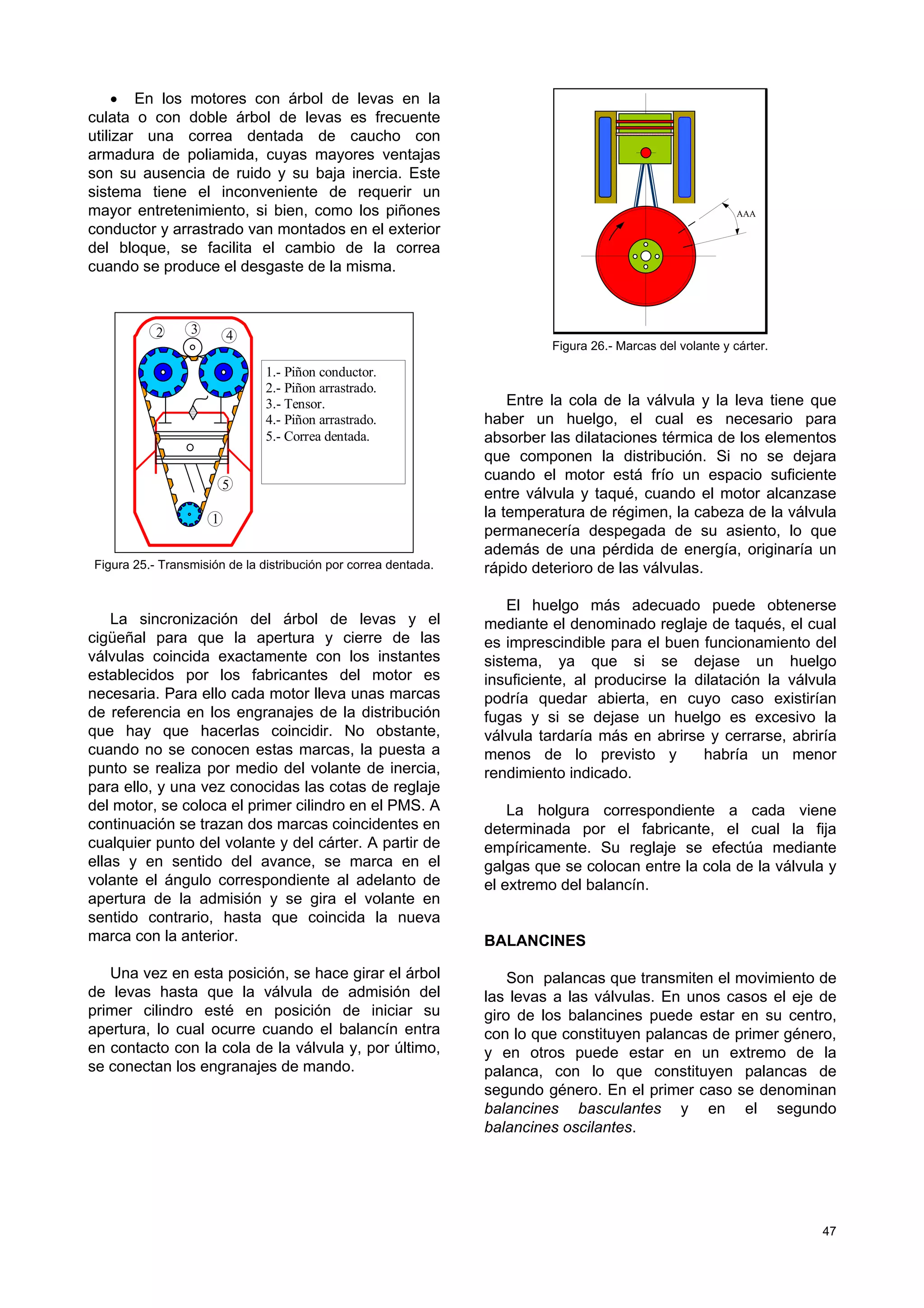 47
• En los motores con árbol de levas en la
culata o con doble árbol de levas es frecuente
utilizar una correa dentada de caucho con
armadura de poliamida, cuyas mayores ventajas
son su ausencia de ruido y su baja inercia. Este
sistema tiene el inconveniente de requerir un
mayor entretenimiento, si bien, como los piñones
conductor y arrastrado van montados en el exterior
del bloque, se facilita el cambio de la correa
cuando se produce el desgaste de la misma.
1
2 4
5
3
1.- Piñon conductor.
2.- Piñon arrastrado.
3.- Tensor.
4.- Piñon arrastrado.
5.- Correa dentada.
Figura 25.- Transmisión de la distribución por correa dentada.
La sincronización del árbol de levas y el
cigüeñal para que la apertura y cierre de las
válvulas coincida exactamente con los instantes
establecidos por los fabricantes del motor es
necesaria. Para ello cada motor lleva unas marcas
de referencia en los engranajes de la distribución
que hay que hacerlas coincidir. No obstante,
cuando no se conocen estas marcas, la puesta a
punto se realiza por medio del volante de inercia,
para ello, y una vez conocidas las cotas de reglaje
del motor, se coloca el primer cilindro en el PMS. A
continuación se trazan dos marcas coincidentes en
cualquier punto del volante y del cárter. A partir de
ellas y en sentido del avance, se marca en el
volante el ángulo correspondiente al adelanto de
apertura de la admisión y se gira el volante en
sentido contrario, hasta que coincida la nueva
marca con la anterior.
Una vez en esta posición, se hace girar el árbol
de levas hasta que la válvula de admisión del
primer cilindro esté en posición de iniciar su
apertura, lo cual ocurre cuando el balancín entra
en contacto con la cola de la válvula y, por último,
se conectan los engranajes de mando.
AAA
Figura 26.- Marcas del volante y cárter.
Entre la cola de la válvula y la leva tiene que
haber un huelgo, el cual es necesario para
absorber las dilataciones térmica de los elementos
que componen la distribución. Si no se dejara
cuando el motor está frío un espacio suficiente
entre válvula y taqué, cuando el motor alcanzase
la temperatura de régimen, la cabeza de la válvula
permanecería despegada de su asiento, lo que
además de una pérdida de energía, originaría un
rápido deterioro de las válvulas.
El huelgo más adecuado puede obtenerse
mediante el denominado reglaje de taqués, el cual
es imprescindible para el buen funcionamiento del
sistema, ya que si se dejase un huelgo
insuficiente, al producirse la dilatación la válvula
podría quedar abierta, en cuyo caso existirían
fugas y si se dejase un huelgo es excesivo la
válvula tardaría más en abrirse y cerrarse, abriría
menos de lo previsto y habría un menor
rendimiento indicado.
La holgura correspondiente a cada viene
determinada por el fabricante, el cual la fija
empíricamente. Su reglaje se efectúa mediante
galgas que se colocan entre la cola de la válvula y
el extremo del balancín.
BALANCINES
Son palancas que transmiten el movimiento de
las levas a las válvulas. En unos casos el eje de
giro de los balancines puede estar en su centro,
con lo que constituyen palancas de primer género,
y en otros puede estar en un extremo de la
palanca, con lo que constituyen palancas de
segundo género. En el primer caso se denominan
balancines basculantes y en el segundo
balancines oscilantes.
 