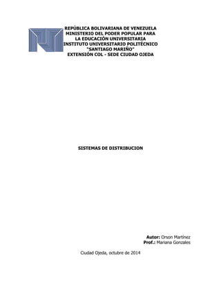 REPÚBLICA BOLIVARIANA DE VENEZUELA 
MINISTERIO DEL PODER POPULAR PARA 
LA EDUCACIÓN UNIVERSITARIA 
INSTITUTO UNIVERSITARIO POLITÉCNICO 
“SANTIAGO MARIÑO” 
EXTENSIÓN COL - SEDE CIUDAD OJEDA 
SISTEMAS DE DISTRIBUCION 
Autor: Orson Martínez 
Prof.: Mariana Gonzales 
Ciudad Ojeda, octubre de 2014 
 