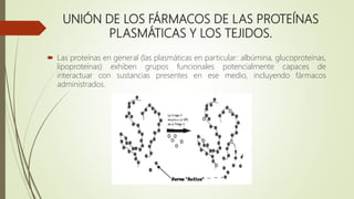 UNIÓN DE LOS FÁRMACOS DE LAS PROTEÍNAS
PLASMÁTICAS Y LOS TEJIDOS.
 Las proteínas en general (las plasmáticas en particular: albúmina, glucoproteínas,
lipoproteínas) exhiben grupos funcionales potencialmente capaces de
interactuar con sustancias presentes en ese medio, incluyendo fármacos
administrados.
 