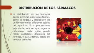  La distribución de los fármacos
puede definirse, entre otras formas,
como la llegada y disposición de
un fármaco en los diferentes tejidos
del organismo. Es un proceso muy
importante, toda vez que, según su
naturaleza, cada tejido puede
recibir cantidades diferentes del
fármaco, el cual, además, pasará allí
tiempos variables.
DISTRIBUCIÓN DE LOS FÁRMACOS
 