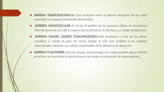  BARRERA HEMATOENCEFALICA: Esta localizada entre el plasma sanguíneo de los vasos
cerebrales y el espacio extracelular del encéfalo.
 BARRERA HEMATOOCULAR.-En el ojo el epitelio de los procesos ciliares es una barrera
difícil de atravesar, por ello la mayoría de los fármacos no alcanzan sus niveles terapéuticos.
 BARRERA SANGRE LIQUIDO CEFALORAQUIDEO.-Esta localizado a nivel de los plexos
coroideos e impide el paso de ciertas drogas al LCR. Son similares a los capilares
intracraneales cubiertos con células responsables de la diferencia de Absorción.
 BARRERA PLACENTARIA: Muchas drogas administradas a la madre pueden ejercer efectos
en el feto, es importante la administración de drogas en el periodo de organogénesis.
 