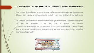LA DISTRIBUCIÓN DE UN FÁRMACO SE CONSIDERA MONO COMPARTIMENTAL
En el modelo de distribución bicompartimental los fármacos administrados por vía intravenosa
difunden con rapidez al compartimiento central y con más lentitud al compartimiento
Los fármacos con distribución tricompartimental se fijan fuertemente a determinados tejidos
los que se acumulan y de los que se liberan con lentitud.
La distribución tiene distintos tiempos y sigue un modelo multicopartimental. La absorción va a
llevar el fármaco al compartimiento general, central, que es la sangre y eso incluye también a
órganos de alta perfusión
 
