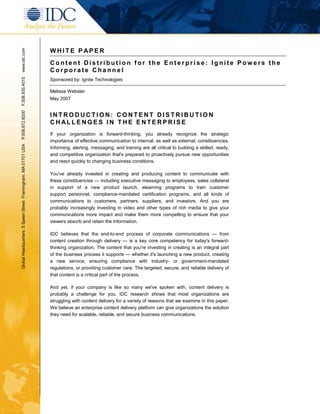 WHITE P APER
www.idc.com




                                                               Content Distribution for the Enterprise: Ignite Powers the
                                                               Corporate Channel
                                                               Sponsored by: Ignite Technologies
F.508.935.4015




                                                               Melissa Webster
                                                               May 2007
P.508.872.8200




                                                               INTRODUCTION: CONTENT DISTRIBUTION
                                                               CHALLENGES IN THE ENTERPRISE
                                                               If your organization is forward-thinking, you already recognize the strategic
                                                               importance of effective communication to internal, as well as external, constituencies.
Global Headquarters: 5 Speen Street Framingham, MA 01701 USA




                                                               Informing, alerting, messaging, and training are all critical to building a skilled, ready,
                                                               and competitive organization that's prepared to proactively pursue new opportunities
                                                               and react quickly to changing business conditions.

                                                               You've already invested in creating and producing content to communicate with
                                                               these constituencies — including executive messaging to employees, sales collateral
                                                               in support of a new product launch, elearning programs to train customer
                                                               support personnel, compliance-mandated certification programs, and all kinds of
                                                               communications to customers, partners, suppliers, and investors. And you are
                                                               probably increasingly investing in video and other types of rich media to give your
                                                               communications more impact and make them more compelling to ensure that your
                                                               viewers absorb and retain the information.

                                                               IDC believes that the end-to-end process of corporate communications — from
                                                               content creation through delivery — is a key core competency for today's forward-
                                                               thinking organization. The content that you're investing in creating is an integral part
                                                               of the business process it supports — whether it's launching a new product, creating
                                                               a new service, ensuring compliance with industry- or government-mandated
                                                               regulations, or providing customer care. The targeted, secure, and reliable delivery of
                                                               that content is a critical part of the process.

                                                               And yet, if your company is like so many we've spoken with, content delivery is
                                                               probably a challenge for you. IDC research shows that most organizations are
                                                               struggling with content delivery for a variety of reasons that we examine in this paper.
                                                               We believe an enterprise content delivery platform can give organizations the solution
                                                               they need for scalable, reliable, and secure business communications.
 