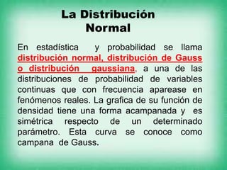 La Distribución
Normal
En estadística y probabilidad se llama
distribución normal, distribución de Gauss
o distribución gaussiana, a una de las
distribuciones de probabilidad de variables
continuas que con frecuencia aparease en
fenómenos reales. La grafica de su función de
densidad tiene una forma acampanada y es
simétrica respecto de un determinado
parámetro. Esta curva se conoce como
campana de Gauss.
 