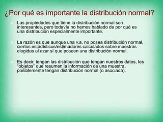 ¿Por qué es importante la distribución normal?
 Las propiedades que tiene la distribución normal son
interesantes, pero todavía no hemos hablado de por qué es
una distribución especialmente importante.
 La razón es que aunque una v.a. no posea distribución normal,
ciertos estadísticos/estimadores calculados sobre muestras
elegidas al azar sí que poseen una distribución normal.
 Es decir, tengan las distribución que tengan nuestros datos, los
“objetos” que resumen la información de una muestra,
posiblemente tengan distribución normal (o asociada).
 