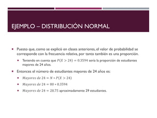EJEMPLO – DISTRIBUCIÓN NORMAL
 Puesto que, como se explicó en clases anteriores, el valor de probabilidad se
corresponde con la frecuencia relativa, por tanto también es una proporción.
 Teniendo en cuenta que 𝑃 𝑋 > 24 = 0.3594 sería la proporción de estudiantes
mayores de 24 años.
 Entonces el número de estudiantes mayores de 24 años es:
 𝑀𝑎𝑦𝑜𝑟𝑒𝑠 𝑑𝑒 24 = 𝑁 ∗ 𝑃 𝑋 > 24
 𝑀𝑎𝑦𝑜𝑟𝑒𝑠 𝑑𝑒 24 = 80 ∗ 0.3594
 𝑀𝑎𝑦𝑜𝑟𝑒𝑠 𝑑𝑒 24 = 28.75 aproximadamente 29 estudiantes.
 