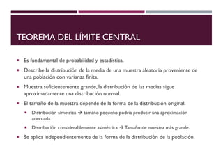 TEOREMA DEL LÍMITE CENTRAL
 Es fundamental de probabilidad y estadística.
 Describe la distribución de la media de una muestra aleatoria proveniente de
una población con varianza finita.
 Muestra suficientemente grande, la distribución de las medias sigue
aproximadamente una distribución normal.
 El tamaño de la muestra depende de la forma de la distribución original.
 Distribución simétrica → tamaño pequeño podría producir una aproximación
adecuada.
 Distribución considerablemente asimétrica → Tamaño de muestra más grande.
 Se aplica independientemente de la forma de la distribución de la población.
 