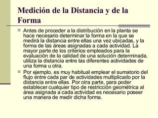 Medición de la Distancia y de la Forma   Antes de proceder a la distribución en la planta se hace necesario determinar la forma en la que se medirá la distancia entre ellas una vez ubicadas, y la forma de las áreas asignadas a cada actividad. La mayor parte de los criterios empleados para la evaluación de la calidad de una solución determinada, utiliza la distancia entre las diferentes actividades de una forma u otra. Por ejemplo, es muy habitual emplear el sumatorio del flujo entre cada par de actividades multiplicado por la distancia entre ellas. Por otra parte, para poder establecer cualquier tipo de restricción geométrica al área asignada a cada actividad es necesario poseer una manera de medir dicha forma. 