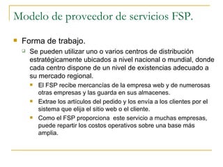 Modelo de proveedor de servicios FSP.
   Forma de trabajo.
       Se pueden utilizar uno o varios centros de distribución
        estratégicamente ubicados a nivel nacional o mundial, donde
        cada centro dispone de un nivel de existencias adecuado a
        su mercado regional.
           El FSP recibe mercancías de la empresa web y de numerosas
            otras empresas y las guarda en sus almacenes.
           Extrae los artículos del pedido y los envía a los clientes por el
            sistema que elija el sitio web o el cliente.
           Como el FSP proporciona este servicio a muchas empresas,
            puede repartir los costos operativos sobre una base más
            amplia.
 