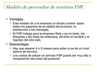 Modelo de proveedor de servicios FSP.

   Ventajas
       Este modelo da a la empresa un amplio control sobre
        todos los aspectos de la calidad del producto, la
        distribución y los mensajes.
       El FSP trabaja para la empresa Web y por lo tanto, las
        etiquetas y las listas de embarque llevarán el nombre y el
        logotipo del sitio web.
   Desventajas
       Hay que esperar 4 o 5 meses para saber si se da un nivel
        óptimo de servicio.
       Los costos de utilizar un servicio FSP puede ser muy alto a
        comparación del costo del producto.
 