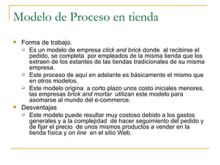 Modelo de Proceso en tienda
   Forma de trabajo.
     Es un modelo de empresa click and brick donde al recibirse el
      pedido, se completa por empleados de la misma tienda que los
      extraen de los estantes de las tiendas tradicionales de su misma
      empresa.
     Este proceso de aquí en adelante es básicamente el mismo que
      en otros modelos.
     Este modelo origina a corto plazo unos costo iniciales menores,
      las empresas brick and mortar utilizan este modelo para
      asomarse al mundo del e-commerce.
   Desventajas
     Este modelo puede resultar muy costoso debido a los gastos
      generales y a la complejidad de hacer seguimiento del pedido y
      de fijar el precio de unos mismos productos a vender en la
      tienda física y on line en el sitio Web.
 