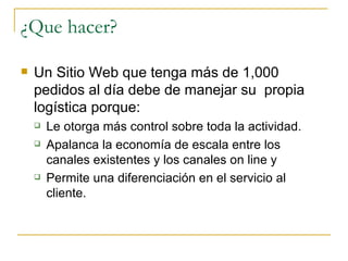 ¿Que hacer?

   Un Sitio Web que tenga más de 1,000
    pedidos al día debe de manejar su propia
    logística porque:
       Le otorga más control sobre toda la actividad.
       Apalanca la economía de escala entre los
        canales existentes y los canales on line y
       Permite una diferenciación en el servicio al
        cliente.
 