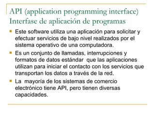 API (application programming interface)
Interfase de aplicación de programas
   Este software utiliza una aplicación para solicitar y
    efectuar servicios de bajo nivel realizados por el
    sistema operativo de una computadora.
   Es un conjunto de llamadas, interrupciones y
    formatos de datos estándar que las aplicaciones
    utilizan para iniciar el contacto con los servicios que
    transportan los datos a través de la red.
   La mayoría de los sistemas de comercio
    electrónico tiene API, pero tienen diversas
    capacidades.
 