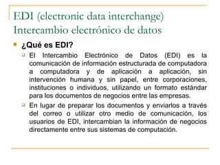 EDI (electronic data interchange)
Intercambio electrónico de datos
   ¿Qué es EDI?
       El Intercambio Electrónico de Datos (EDI) es la
        comunicación de información estructurada de computadora
        a computadora y de aplicación a aplicación, sin
        intervención humana y sin papel, entre corporaciones,
        instituciones o individuos, utilizando un formato estándar
        para los documentos de negocios entre las empresas.
       En lugar de preparar los documentos y enviarlos a través
        del correo o utilizar otro medio de comunicación, los
        usuarios de EDI, intercambian la información de negocios
        directamente entre sus sistemas de computación.
 