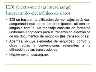 EDI (electronic data interchange)
Intercambio electrónico de datos
   EDI se basa en la utilización de mensajes estándar,
    asegurando que todos los participantes utilicen un
    lenguaje común. Un mensaje consiste en formatos
    uniformes adoptados para la transmisión electrónica
    de los documentos de negocios (las transacciones).
   Además, incluye elementos de seguridad, control y
    otras reglas y convenciones referentes a la
    utilización de las transacciones.
   http://www.amece.org.mx
 