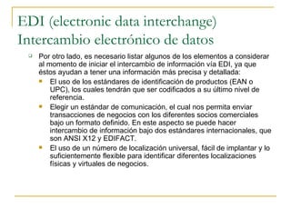 EDI (electronic data interchange)
Intercambio electrónico de datos
    Por otro lado, es necesario listar algunos de los elementos a considerar
     al momento de iniciar el intercambio de información vía EDI, ya que
     éstos ayudan a tener una información más precisa y detallada:
        El uso de los estándares de identificación de productos (EAN o
         UPC), los cuales tendrán que ser codificados a su último nivel de
         referencia.
        Elegir un estándar de comunicación, el cual nos permita enviar
         transacciones de negocios con los diferentes socios comerciales
         bajo un formato definido. En este aspecto se puede hacer
         intercambio de información bajo dos estándares internacionales, que
         son ANSI X12 y EDIFACT.
        El uso de un número de localización universal, fácil de implantar y lo
         suficientemente flexible para identificar diferentes localizaciones
         físicas y virtuales de negocios.
 