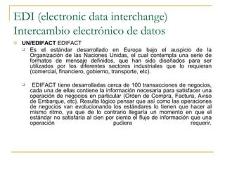 EDI (electronic data interchange)
Intercambio electrónico de datos
   UN/EDIFACT EDIFACT
     Es el estándar desarrollado en Europa bajo el auspicio de la
      Organización de las Naciones Unidas, el cual contempla una serie de
      formatos de mensaje definidos, que han sido diseñados para ser
      utilizados por los diferentes sectores industriales que lo requieran
      (comercial, financiero, gobierno, transporte, etc).

        EDIFACT tiene desarrolladas cerca de 100 transacciones de negocios,
        cada una de ellas contiene la información necesaria para satisfacer una
        operación de negocios en particular (Orden de Compra, Factura, Aviso
        de Embarque, etc). Resulta lógico pensar que así como las operaciones
        de negocios van evolucionando los estándares lo tienen que hacer al
        mismo ritmo, ya que de lo contrario llegaría un momento en que el
        estándar no satisfaría al cien por ciento el flujo de información que una
        operación                         pudiera                         requerir.
 